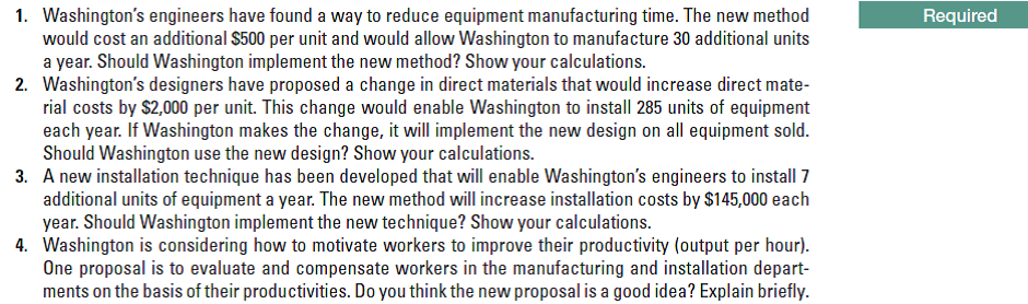 1. Washington's engineers have found a way to reduce equipment manufacturing time. The new method
would cost an additional $500 per unit and would allow Washington to manufacture 30 additional units
a year. Should Washington implement the new method? Show your calculations.
2. Washington's designers have proposed a change in direct materials that would increase direct mate-
rial costs by $2,000 per unit. This change would enable Washington to install 285 units of equipment
each year. If Washington makes the change, it will implement the new design on all equipment sold.
Should Washington use the new design? Show your calculations.
3. A new installation technique has been developed that will enable Washington's engineers to install 7
additional units of equipment a year. The new method will increase installation costs by $145,000 each
year. Should Washington implement the new technique? Show your calculations.
4. Washington is considering how to motivate workers to improve their productivity (output per hour).
One proposal is to evaluate and compensate workers in the manufacturing and installation depart-
ments on the basis of their productivities. Do you think the new proposal is a good idea? Explain briefly.
Required
