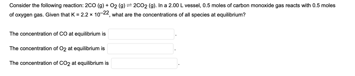 Consider the following reaction: 2CO (g) + O2 (g) ⇒ 2CO2 (g). In a 2.00 L vessel, 0.5 moles of carbon monoxide gas reacts with 0.5 moles
of oxygen gas. Given that K = 2.2 × 10-22, what are the concentrations of all species at equilibrium?
The concentration of CO at equilibrium is
The concentration of O2 at equilibrium is
The concentration of CO2 at equilibrium is