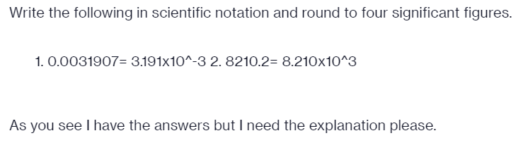 Write the following in scientific notation and round to four significant figures.
1. 0.0031907= 3.191x10^-3 2. 8210.2= 8.210x10^3
As you see I have the answers but I need the explanation please.
