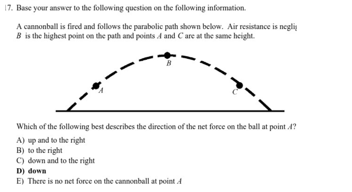 17. Base your answer to the following question on the following information.
A cannonball is fired and follows the parabolic path shown below. Air resistance is negliş
B is the highest point on the path and points A and C are at the same height.
B
Which of the following best describes the direction of the net force on the ball at point A?
A) up and to the right
B) to the right
C) down and to the right
D) down
E) There is no net force on the cannonball at point A
