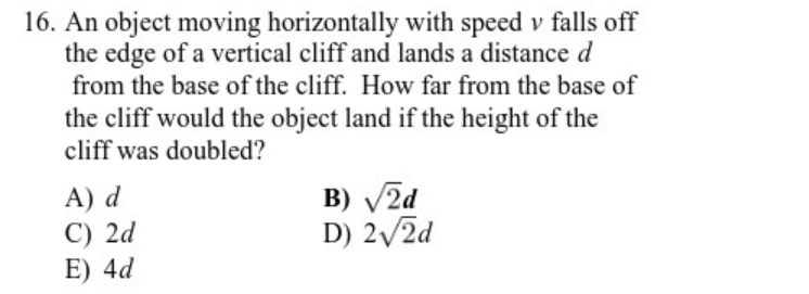16. An object moving horizontally with speed v falls off
the edge of a vertical cliff and lands a distance d
from the base of the cliff. How far from the base of
the cliff would the object land if the height of the
cliff was doubled?
A) d
C) 2d
E) 4d
B) V2d
D) 2/2d
