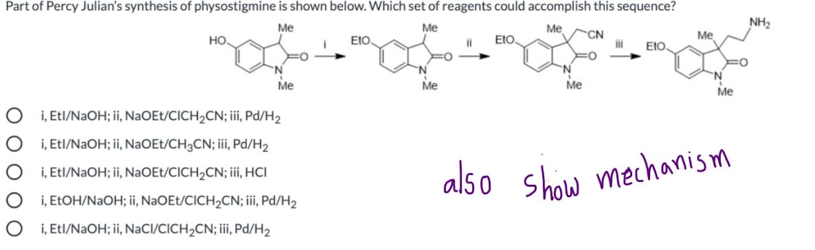 Part of Percy Julian's synthesis of physostigmine is shown below. Which set of reagents could accomplish this sequence?
NH2
Me
Me
Me
Eto.
CN
iii
Me
но.
Eto,
ii
EtO.
'N.
N.
Me
Me
Me
Me
O i, Etl/NAOH; ii, NaOEt/CICH2CN; iii, Pd/H2
i, Etl/NAOH; ii, NaOEt/CH3CN; iii Pd/H2
also shiw mechanism
O i, Etl/NAOH; ii, NaOEt/CICH2CN; iii, HCI
O i, ELOH/NaOH; ii, NaOEt/CICH2CN; iii, Pd/H2
O i, Etl/NAOH; ii, NaCl/CICH2CN; ii, Pd/H2
