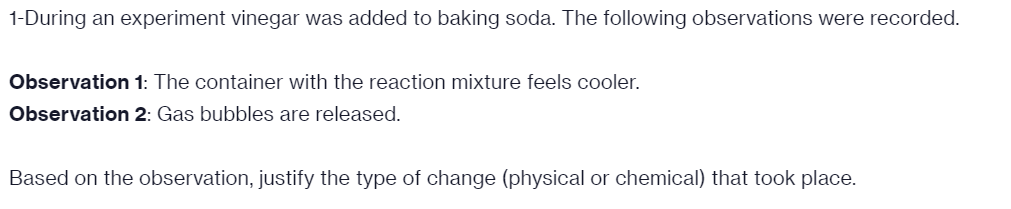 1-During an experiment vinegar was added to baking soda. The following observations were recorded.
Observation 1: The container with the reaction mixture feels cooler.
Observation 2: Gas bubbles are released.
Based on the observation, justify the type of change (physical or chemical) that took place.
