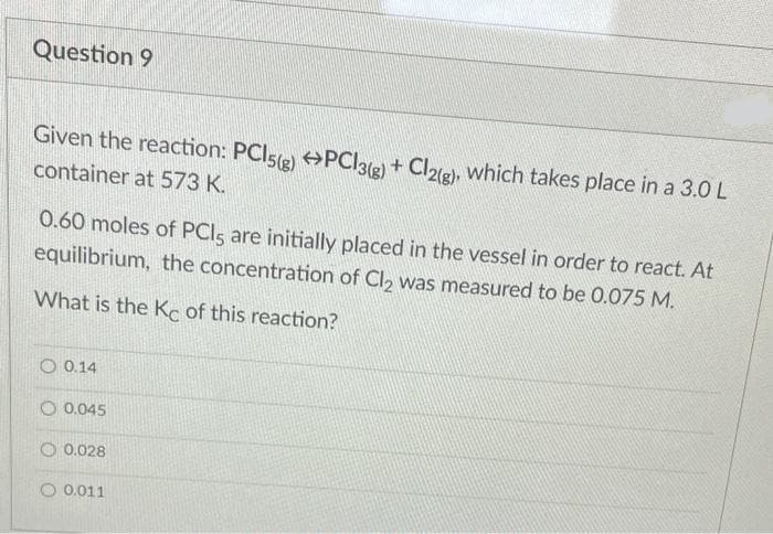 Question 9
Given the reaction: PCI5(e) PCI3(e) +
+ Cl2(g), which takes place in a 3.0 L
container at 573 K.
0.60 moles of PCIS are initially placed in the vessel in order to react. At
equilibrium, the concentration of Cl, was measured to be 0.075 M.
What is the Ke of this reaction?
O 0.14
O 0.045
O 0.028
O 0.011
