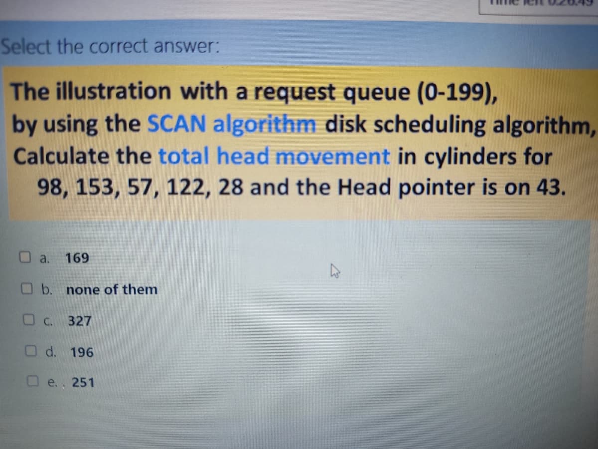 Select the correct answer:
The illustration with a request queue (0-199),
by using the SCAN algorithm disk scheduling algorithm,
Calculate the total head movement in cylinders for
98, 153, 57, 122, 28 and the Head pointer is on 43.
O a.
169
Ob. none of them
OC. 327
O d. 196
O e., 251
