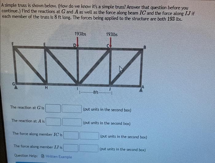 A simple truss is shown below. (How do we know it's a simple truss? Answer that question before you
continue.) Find the reactions at G and A as well as the force along beam IC and the force along IJ if
each member of the truss is 8 ft long. The forces being applied to the structure are both 193 lbs.
193lbs
193lbs
|----ft-----|
The reaction at G is
(put units in the second box)
The reaction at A is
(put units in the second box)
The force along member IC is
(put units in the second box)
The force along member IJ is
(put units in the second box)
Question Help:
Written Example
