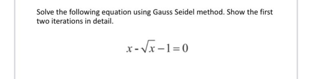 Solve the following equation using Gauss Seidel method. Show the first
two iterations in detail.
x- Vx-1=0
