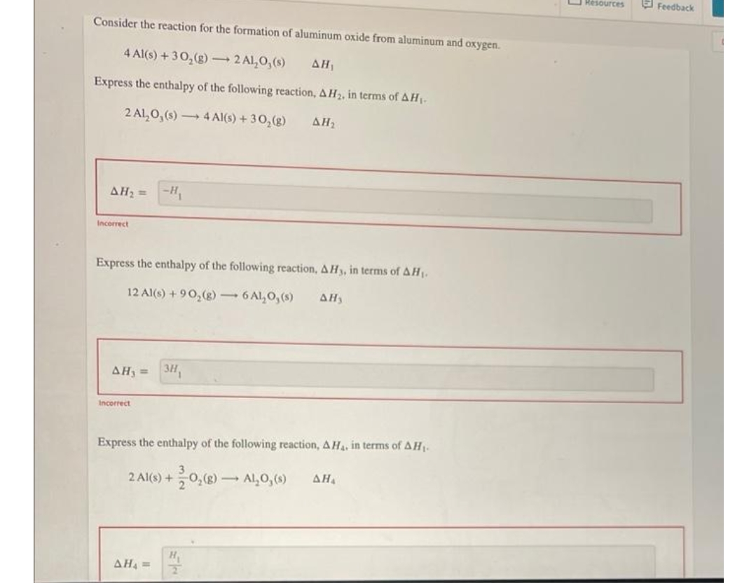 O Resources
E Feedback
Consider the reaction for the formation of aluminum oxide from aluminum and oxygen.
4 Al(s) + 30,(g) 2 Al,0,(s)
ΔΗ
Express the enthalpy of the following reaction, A H2, in terms of A H1-
2 Al,0, (s) 4 Al(s) + 30,(g)
ΔΗ
AH2 =
-H,
Incorrect
Express the enthalpy of the following reaction, AHy, in terms of AH1.
12 Al(s) + 90,(g) 6 Al,0, (s)
ΔΗ
AH, = 3H,
Incorrect
Express the enthalpy of the following reaction, AH, in terms of AH-
2 Al(s) +0,() - AL,O, (9)
AH
H
AH4 =
