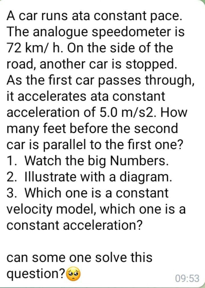 A car runs ata constant pace.
The analogue speedometer is
72 km/ h. On the side of the
road, another car is stopped.
As the first car passes through,
it accelerates ata constant
acceleration of 5.0 m/s2. How
many feet before the second
car is parallel to the first one?
1. Watch the big Numbers.
2. Illustrate with a diagram.
3. Which one is a constant
velocity model, which one is a
constant acceleration?
can some one solve this
question?
09:53
