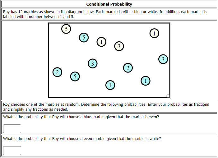 Conditional Probability
Roy has 12 marbles as shown in the diagram below. Each marble is either blue or white. In addition, each marble is
labeled with a number between 1 and 5.
5
(1
5
(1
3
(3
3
(2
5
(1)
Roy chooses one of the marbles at random. Determine the fllowing probabilities. Enter your probabilites as fractions
and simplify any fractions as needed.
What is the probability that Roy will choose a blue marble given that the marble is even?
What is the probability that Roy will choose a even marble given that the marble is white?

