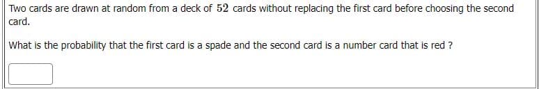 Two cards are drawn at random from a deck of 52 cards without replacing the first card before choosing the second
card.
What is the probability that the first card is a spade and the second card is a number card that is red ?
