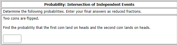 Probability: Intersection of Independent Events
Determine the following probabilities. Enter your final answers as reduced fractions.
Two coins are flipped.
Find the probability that the first coin land on heads and the second coin lands on heads.
