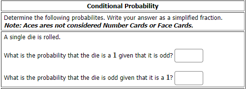 Conditional Probability
Determine the following probabilites. Write your answer as a simplified fraction.
Note: Aces ares not considered Number Cards or Face Cards.
A single die is rolled.
What is the probability that the die is a 1 given that it is odd?
What is the probability that the die is odd given that it is a 1?
