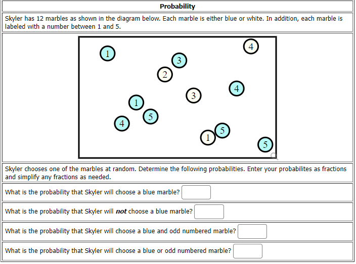 Probability
Skyler has 12 marbles as shown in the diagram below. Each marble is either blue or white. In addition, each marble is
labeled with a number between 1 and 5.
4
(1
3
4
3
5
4
5.
Skyler chooses one of the marbles at random. Determine the following probabilities. Enter your probabilites as fractions
and simplify any fractions as needed.
What is the probability that Skyler will choose a blue marble?
What is the probability that Skyler will not choose a blue marble?
What is the probability that Skyler will choose a blue and odd numbered marble?
What is the probability that Skyler will choose a blue or odd numbered marble?
