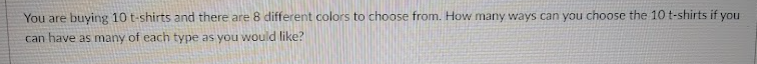 You are buying 10 t-shirts and there are 8 different colors to choose from. How many ways can you choose the 10 t-shirts if you
can have as many of each type as you would like?
