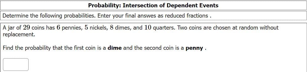 Probability: Intersection of Dependent Events
Determine the following probabilities. Enter your final answes as reduced fractions.
A jar of 29 coins has 6 pennies, 5 nickels, 8 dimes, and 10 quarters. Two coins are chosen at random without
replacement.
Find the probability that the first coin is a dime and the second coin is a penny .
