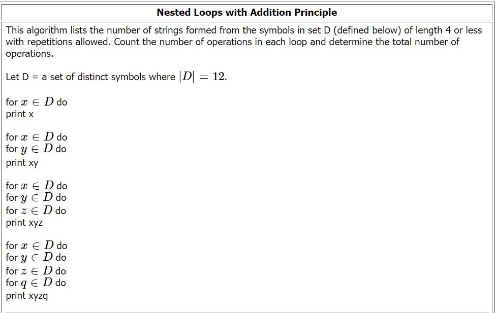 Nested Loops with Addition Principle
This algorithm lists the number of strings formed from the symbols in set D (defined below) of length 4 or less
with repetitions allowed. Count the number of operations in each loop and determine the total number of
operations.
Let D = a set of distinct symbols where |D| = 12.
for x = D do
print x
for x = D do
for y ED do
print xy
for x ED do
for y ED do
for 2 ED do
print xyz
for a ED do
for y ED do
for z E D do
for q E D do
print xyzq