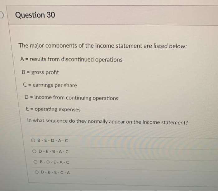 O Question 30
The major components of the income statement are listed below:
A = results from discontinued operations
B = gross profit
C= earnings per share
D= income from continuing operations
%3D
E = operating expenses
In what sequence do they normally appear on the income statement?
OB-E-D-A -C
OD-E-B-A -C
OB-D-E-A-C
OD-B-E-C -A
