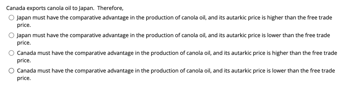 Canada exports canola oil to Japan. Therefore,
Japan must have the comparative advantage in the production of canola oil, and its autarkic price is higher than the free trade
price.
O Japan must have the comparative advantage in the production of canola oil, and its autarkic price is lower than the free trade
price.
Canada must have the comparative advantage in the production of canola oil, and its autarkic price is higher than the free trade
price.
Canada must have the comparative advantage in the production of canola oil, and its autarkic price is lower than the free trade
price.
