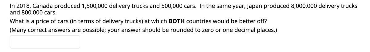 In 2018, Canada produced 1,500,000 delivery trucks and 500,000 cars. In the same year, Japan produced 8,000,000 delivery trucks
and 800,000 cars.
What is a price of cars (in terms of delivery trucks) at which BOTH countries would be better off?
(Many correct answers are possible; your answer should be rounded to zero or one decimal places.)
