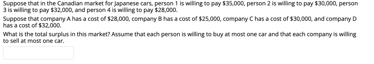 Suppose that in the Canadian market for Japanese cars, person 1 is willing to pay $35,000, person 2 is willing to pay $30,000, person
3 is willing to pay $32,000, and person 4 is willing to pay $28,000.
Suppose that company A has a cost of $28,000, company B has a cost of $25,000, company C has a cost of $30,000, and company D
has a cost of $32,000.
What is the total surplus in this market? Assume that each person is willing to buy at most one car and that each company is willing
to sell at most one car.
