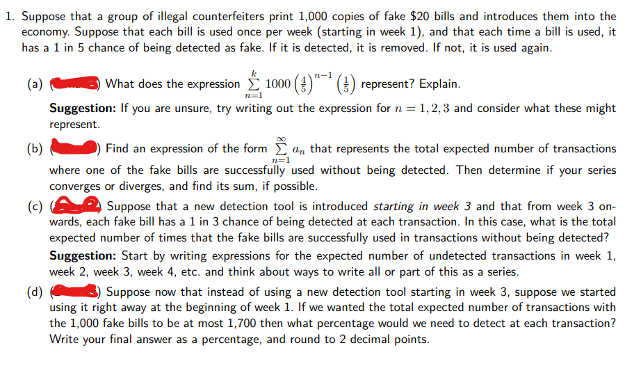 1. Suppose that a group of illegal counterfeiters print 1,000 copies of fake $20 bills and introduces them into the
economy. Suppose that each bill is used once per week (starting in week 1), and that each time a bill is used, it
has a 1 in 5 chance of being detected as fake. If it is detected, it is removed. If not, it is used again.
(a)
What does the expression 1000 (O" * ) represent? Explain.
n=1
Suggestion: If you are unsure, try writing out the expression for n = 1,2, 3 and consider what these might
represent.
(Б)
Find an expression of the form an that represents the total expected number of transactions
n=1
where one of the fake bills are successfully used without being detected. Then determine if your series
converges or diverges, and find its sum, if possible.
(c)
wards, each fake bill has a 1 in 3 chance of being detected at each transaction. In this case, what is the total
expected number of times that the falke bills are successfully used in transactions without being detected?
Suppose that a new detection tool is introduced starting in week 3 and that from week 3 on-
Suggestion: Start by writing expressions for the expected number of undetected transactions in week 1,
week 2, week 3, week 4, etc. and think about ways to write all or part of this as a series.
(d)
using it right away at the beginning of week 1. If we wanted the total expected number of transactions with
the 1,000 fake bills to be at most 1,700 then what percentage would we need to detect at each transaction?
Write your final answer as a percentage, and round to 2 decimal points.
Suppose now that instead of using a new detection tool starting in week 3, suppose we started
