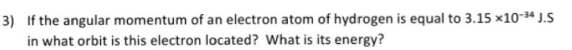 3) If the angular momentum of an electron atom of hydrogen is equal to 3.15 x10-34 J.S
in what orbit is this electron located? What is its energy?
