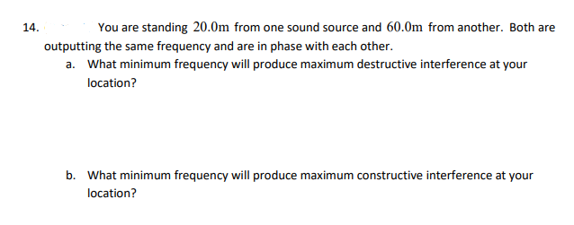 14.
You are standing 20.0m from one sound source and 60.0m from another. Both are
outputting the same frequency and are in phase with each other.
a. What minimum frequency will produce maximum destructive interference at your
location?
b. What minimum frequency will produce maximum constructive interference at your
location?

