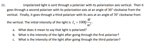 Unpolarized light is sent through a polarizer with its polarization axis vertical. Then it
goes through a second polarizer with its polarization axis at an angle of 30° clockwise from the
11.
vertical. Finally, it goes through a third polarizer with its axis at an angle of 70° clockwise from
the vertical. The initial intensity of the light is I, = 1000",
a. What does it mean to say that light is polarized?
b. What is the intensity of the light after going through the first polarizer?
c. What is the intensity of the light after going through the third polarizer?
