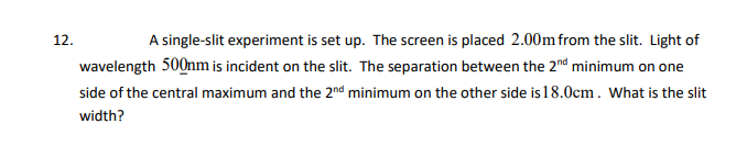 12.
A single-slit experiment is set up. The screen is placed 2.00m from the slit. Light of
wavelength 500nm is incident on the slit. The separation between the 2nd minimum on one
side of the central maximum and the 2nd minimum on the other side is 18.0cm. What is the slit
width?
