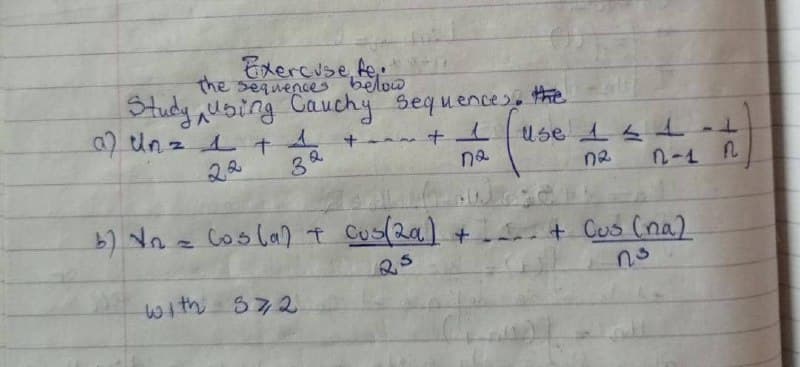 Exercise fe
the sequences below
Study using Cauchy sequences. the
a) Un = 1 + 4
22
36
Q
+1
na
b) 1₂
(واء
with 372
use 1 2 1-1
DR
n-1 N
Cos(a) + Cus(2a) + ... + Cus (na)
กร