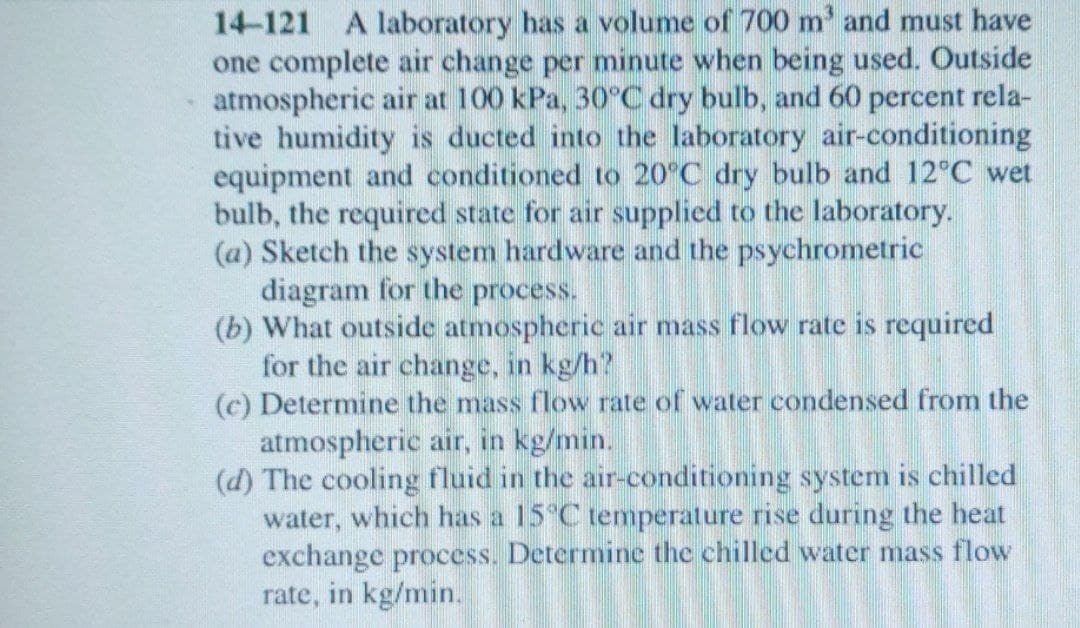 14-121 A laboratory has a volume of 700 m' and must have
one complete air change per minute when being used. Outside
atmospheric air at 100 kPa, 30°C dry bulb, and 60 percent rela-
tive humidity is ducted into the laboratory air-conditioning
equipment and conditioned to 20°C dry bulb and 12°C wet
bulb, the required state for air supplied to the laboratory.
(a) Sketch the system hardware and the psychrometric
diagram for the process.
(b) What outside atmospheric air mass flow rate is required
for the air change, in kg/h?
(c) Determine the mass flow rate of water condensed from the
atmospheric air, in kg/min.
(d) The cooling fluid in the air-conditioning system is chilled
water, which has a 15°C temperature rise during the heat
exchange process. Determine the chilled water mass flow
rate, in kg/min.
