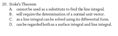 20. Stoke's Theorem
A. cannot be used as a substitute to find the line integral.
B. will require the determination of a normal unit vector.
as a line integral can be solved using its differential form.
D. can be regarded both as a surface integral and line integral.
C.
