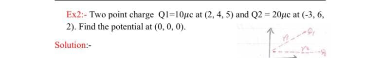 Ex2:- Two point charge Q1=10µc at (2, 4, 5) and Q2 = 20µc at (-3, 6,
2). Find the potential at (0, 0, 0).
Solution:-
