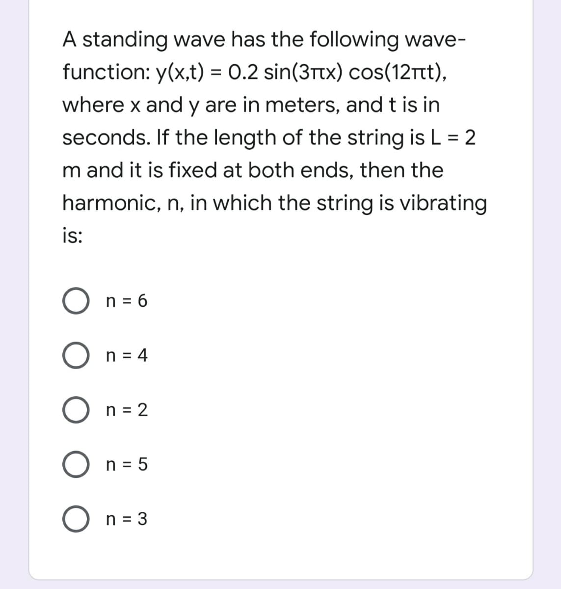 A standing wave has the following wave-
function: y(x,t) = 0.2 sin(3Ttx) cos(12rt),
where x and y are in meters, and t is in
seconds. If the length of the string is L = 2
m and it is fixed at both ends, then the
harmonic, n, in which the string is vibrating
is:
O n = 6
n = 4
O n = 2
O n = 5
O n = 3
