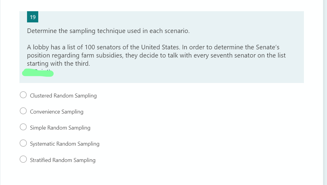 19
Determine the sampling technique used in each scenario.
A lobby has a list of 100 senators of the United States. In order to determine the Senate's
position regarding farm subsidies, they decide to talk with every seventh senator on the list
starting with the third.
Clustered Random Sampling
Convenience Sampling
O Simple Random Sampling
Systematic Random Sampling
Stratified Random Sampling

