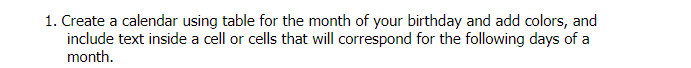 1. Create a calendar using table for the month of your birthday and add colors, and
include text inside a cell or cells that will correspond for the following days of a
month.
