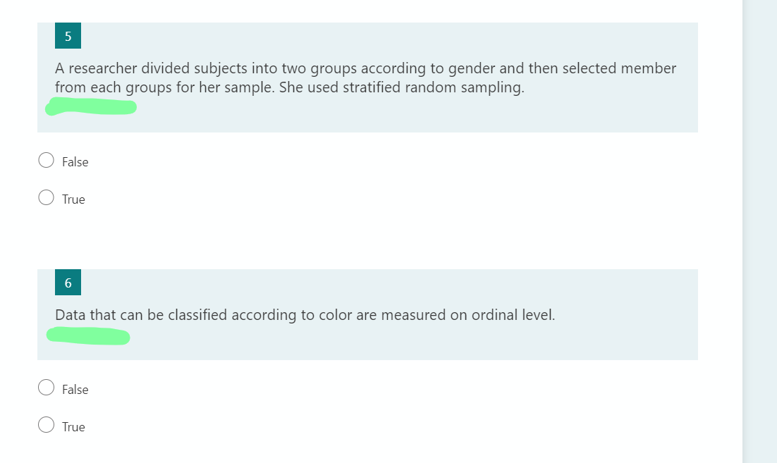 A researcher divided subjects into two groups according to gender and then selected member
from each groups for her sample. She used stratified random sampling.
False
True
Data that can be classified according to color are measured on ordinal level.
False
True
