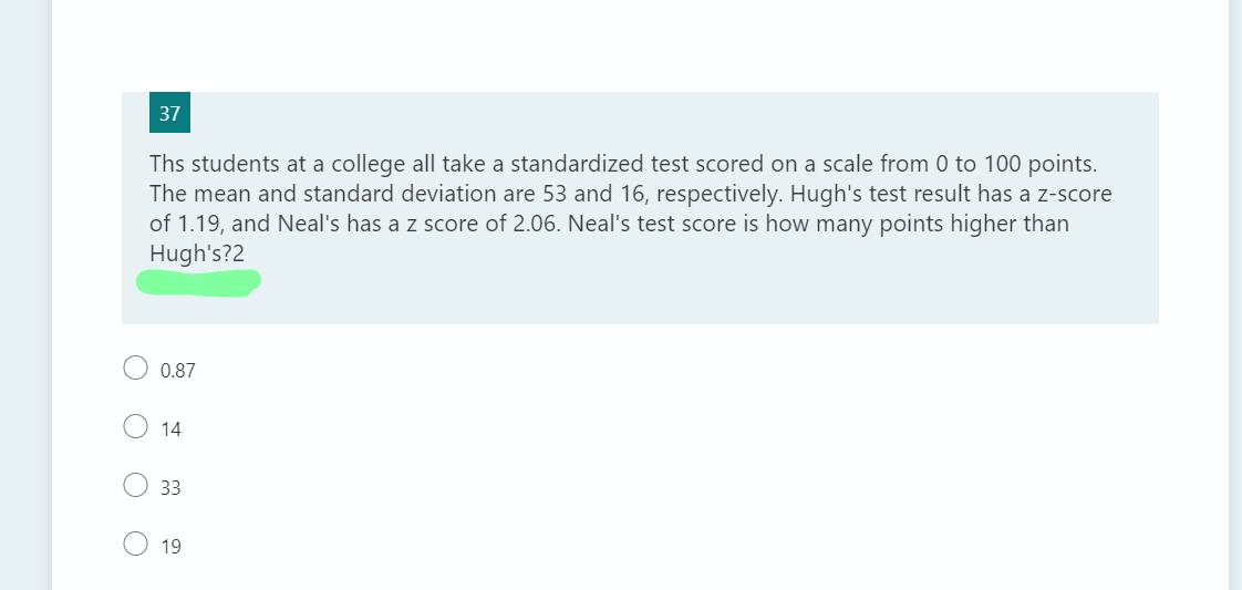 37
Ths students at a college all take a standardized test scored on a scale from 0 to 100 points.
The mean and standard deviation are 53 and 16, respectively. Hugh's test result has a z-score
of 1.19, and Neal's has a z score of 2.06. Neal's test score is how many points higher than
Hugh's?2
0.87
14
33
19
