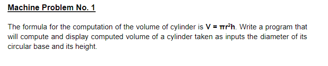 Machine Problem No. 1
The formula for the computation of the volume of cylinder is V = Tr?h. Write a program that
will compute and display computed volume of a cylinder taken as inputs the diameter of its
circular base and its height.
