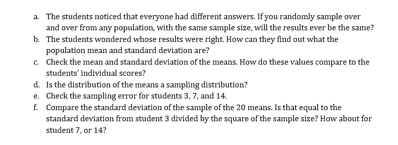 a. The students noticed that everyone had different answers. If you randomly sample over
and over from any population, with the same sample size, will the results ever be the same?
b. The students wondered whose results were right. How can they find out what the
population mean and standard deviation are?
c. Check the mean and standard deviation of the means. How do these values compare to the
students' individual scores?
d. Is the distribution of the means a sampling distribution?
e. Check the sampling error for students 3, 7, and 14.
f. Compare the standard deviation of the sample of the 20 means. Is that equal to the
standard deviation from student 3 divided by the square of the sample size? How about for
student 7, or 14?
