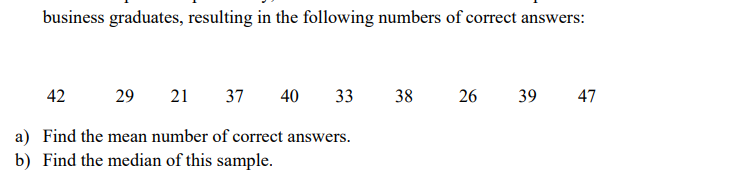 business graduates, resulting in the following numbers of correct answers:
42
29
21
37
40
33
38
26
39
47
a) Find the mean number of correct answers.
b) Find the median of this sample.
