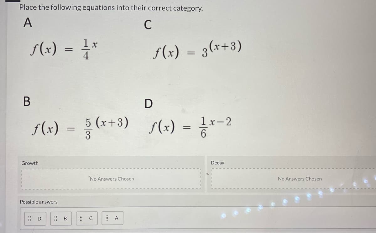 Place the following equations into their correct category.
A
C
f(x)
= 4*
1 x
F(x) = 3(x+3)
В
D
(*+3) s(x) = -?
1x-2
f(x)
Growth
Decay
'No Answers Chosen
No Answers Chosen
Possible answers
