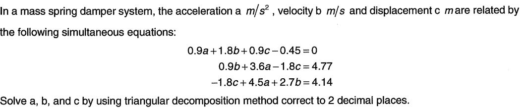 In a mass spring damper system, the acceleration a m/s? , velocity b m/s and displacement c mare related by
the following simultaneous equations:
0.9a+1.8b+0.9c - 0.45 = 0
0.9b+3.6a-1.8c = 4.77
-1.8c+4.5a +2.7b=4.14
Solve a, b, and c by using triangular decomposition method correct to 2 decimal places.
