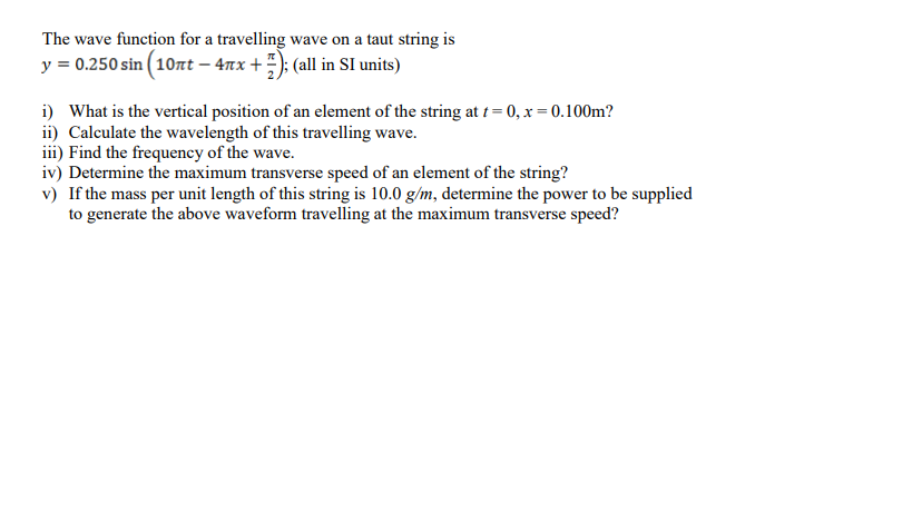 The wave function for a travelling wave on a taut string is
y = 0.250 sin ( 107t – 4nx +); (all in SI units)
i) What is the vertical position of an element of the string at t= 0, x = 0.100m?
ii) Calculate the wavelength of this travelling wave.
iii) Find the frequency of the wave.
iv) Determine the maximum transverse speed of an element of the string?
v) If the mass per unit length of this string is 10.0 g/m, determine the power to be supplied
to generate the above waveform travelling at the maximum transverse speed?

