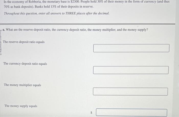 In the economy of Robberia, the monetary base is $2300. People hold 30% of their money in the form of currency (and thus
70% as bank deposits). Banks hold 15% of their deposits in reserve.
Throughout this question, enter all answers to THREE places after the decimal.
a. What are the reserve-deposit ratio, the currency-deposit ratio, the money multiplier, and the money supply?
The reserve-deposit ratio equals
The currency-deposit ratio equals
The money multiplier equals
The money supply equals
SA