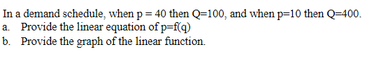 In a demand schedule, when p = 40 then Q-100, and when p=10 then Q-400.
a. Provide the linear equation of p=f(q)
b. Provide the graph of the linear function.