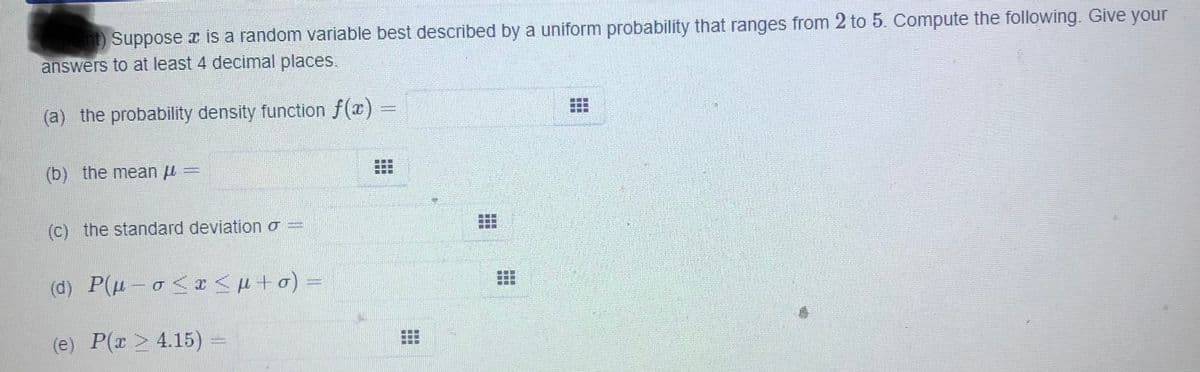 nt) Suppose x is a random variable best described by a uniform probability that ranges from 2 to 5. Compute the following. Give your
answers to at least 4 decimal places.
(a) the probability density function f(x)
(b) the mean u =
(c) the standard deviation o =
(d) P(H - o<x<H+o) =
(e) P(r > 4.15)
