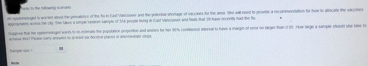 Refer to the following scenario.
An epidemiologist is worried about the prevalence of the flu in East Vancouver and the potential shortage of vaccines for the area. She will need to provide a recommendation for how to allocate the vaccines
appropriately aCToss the city. She takes a simple random sample of 334 people living in East Vancouver and finds that 39 have recently had the flu.
Suppose that the epidemiologist wants to re-estimate the population proportion and wishes for her 95% confidence interval to have a margin of error no larger than 0.05. How large a sample should she take to
achieve this? Please carry answers to at least six decimal places in intermediate steps.
Sample size =
Note
