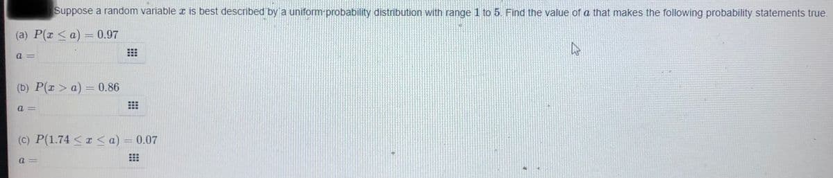 Suppose a random variable x is best described by a uniform probability distribution with range 1 to 5. Find the value of a that makes the following probability statements true.
(a) P(x < a)= 0.97
a =
(b) P(r > a) = 0.86
a =
(C) P(1.74 < I< a) = 0.07
a =
